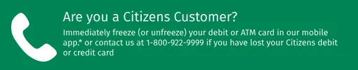 Are you a Citizens customer? Immediately freeze or unfreeze your debit or ATM card in our mobile app or contact us at 1-800-922-9999 if you have lost your Citizens debit or credit card