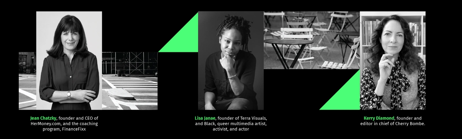 Jean Chatzky, founder and CEO of HerMoney.com, and the coaching program, FinanceFixx. Lisa Janae, founder of Terra Visuals, and Black, queer multimedia artist, activist, and actor. Kerry Diamond, founder and editor in chief of Cherry Bombe. 