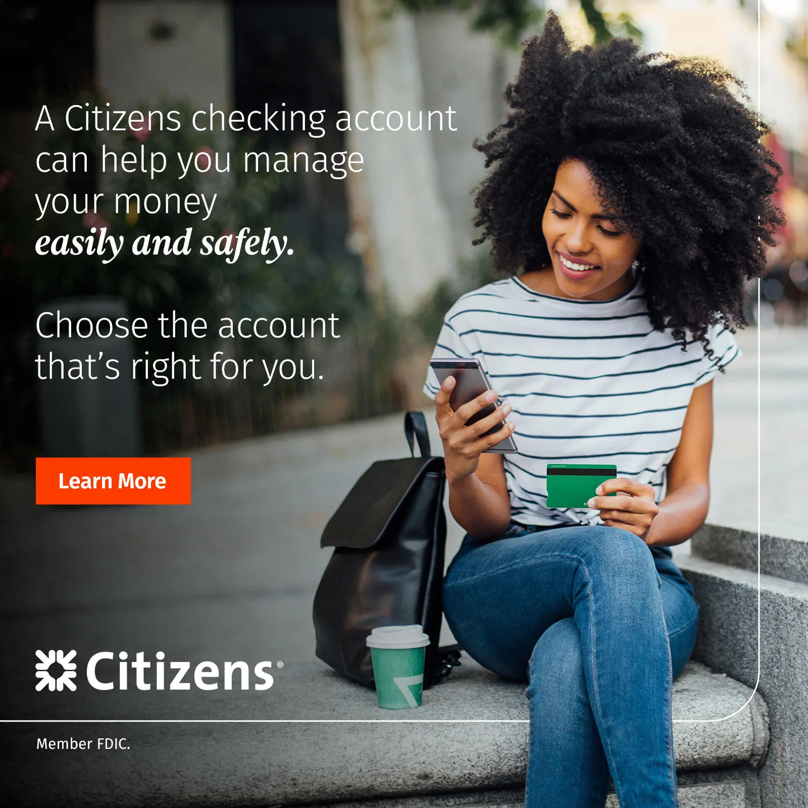 A Citizens checking account can help you manage your money easily and safely. Choose the account that's right for you. Follow the link to learn more.