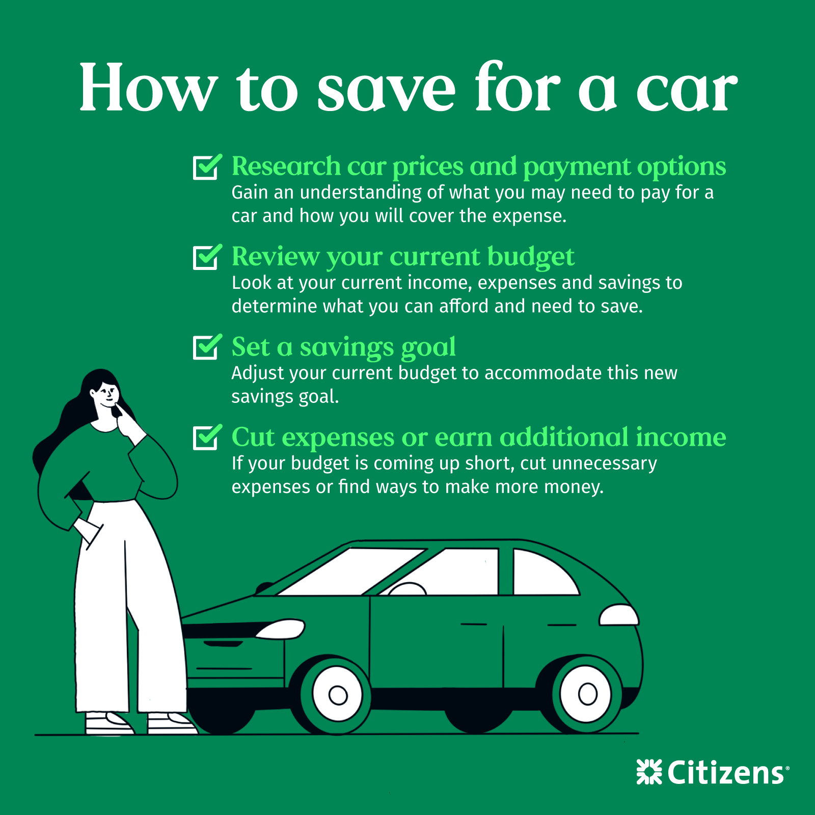 How to save for a car: Research car prices and payment options. Gain an understanding of what you may need to pay for a car and how you will cover the current expense. Review your current budget. Look at your income, expenses, and savings to determine what you can afford and need to save. Set a savings goal. Adjust your current budget to accommodate this new savings goal. Cut expenses or earn additional income. If your budget is coming up short, cut unnecessary expenses or find ways to make more money.