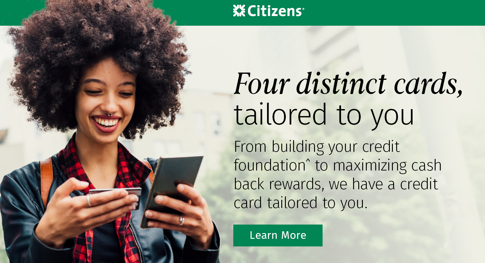 Four distinct cards tailored to you - from building your credit foundation^ to maximizing cash back rewards, we have a credit card tailored to you. Learn more.