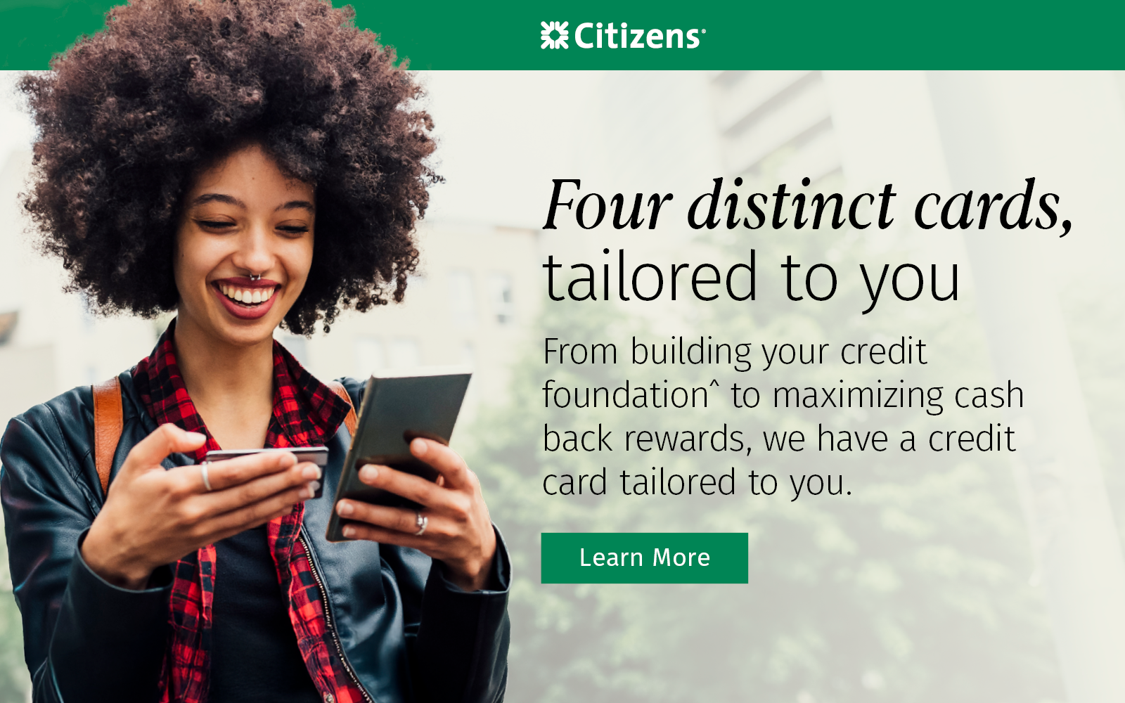 Four distinct cards tailored to you. From building your credit^ to maximizing cash back rewards, we have a credit card tailored to you. Learn more about which credit card best suits your lifestyle.